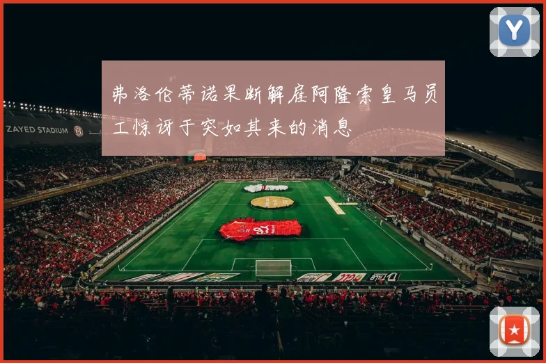 弗洛伦蒂诺果断解雇阿隆索皇马员工惊讶于突如其来的消息