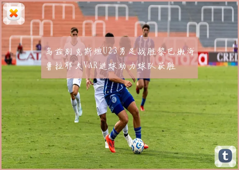 乌兹别克斯坦U23男足战胜黎巴嫩海鲁拉耶夫VAR进球助力球队获胜