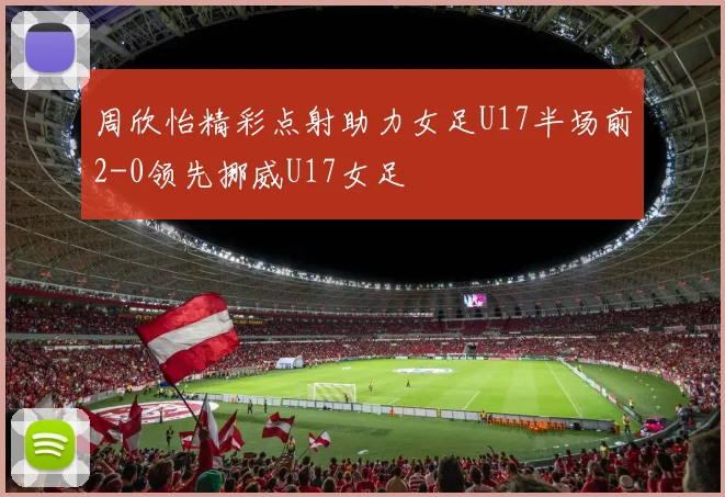 周欣怡精彩点射助力女足U17半场前2-0领先挪威U17女足