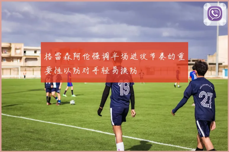 格雷森阿伦强调半场进攻节奏的重要性以防对手轻易换防