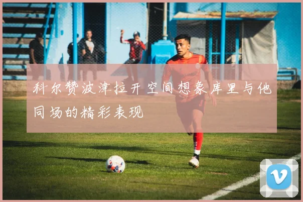科尔赞波津拉开空间想象库里与他同场的精彩表现
