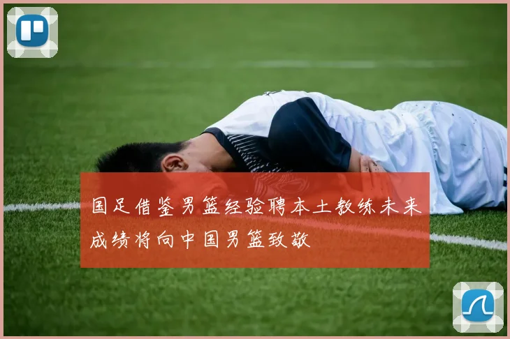 国足借鉴男篮经验聘本土教练未来成绩将向中国男篮致敬