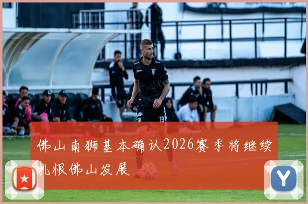 佛山南狮基本确认2026赛季将继续扎根佛山发展