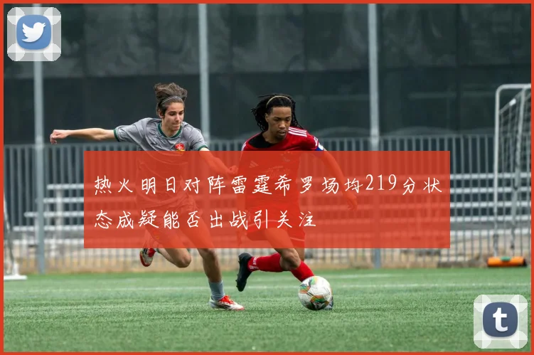 热火明日对阵雷霆希罗场均219分状态成疑能否出战引关注