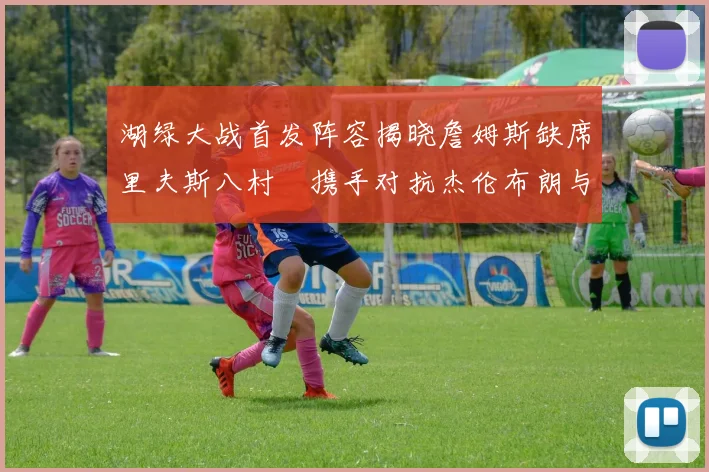 湖绿大战首发阵容揭晓詹姆斯缺席里夫斯八村塁携手对抗杰伦布朗与怀特