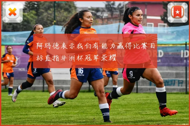 阿玛德表示我们有能力赢得比赛目标直指非洲杯冠军荣耀
