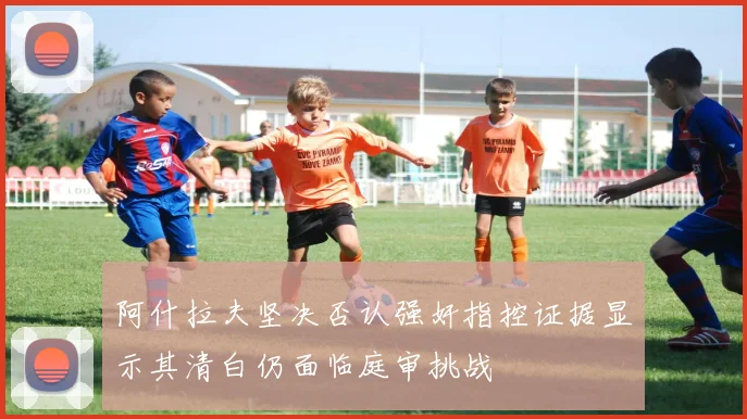 阿什拉夫坚决否认强奸指控证据显示其清白仍面临庭审挑战