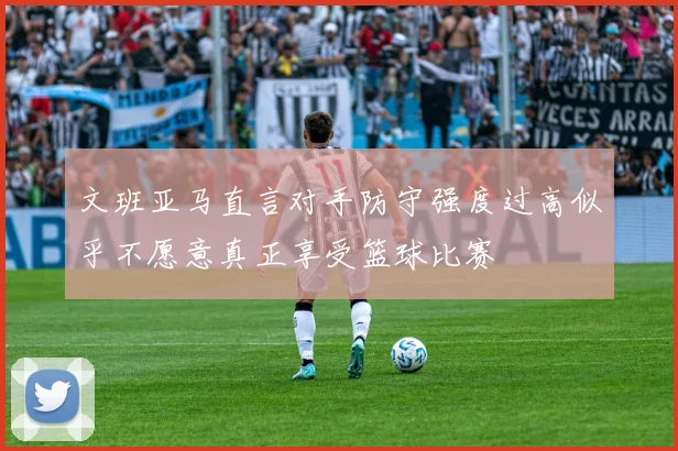 文班亚马直言对手防守强度过高似乎不愿意真正享受篮球比赛