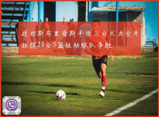 迈尔斯布里奇斯半场三分火力全开独揽20分5篮板助球队争胜