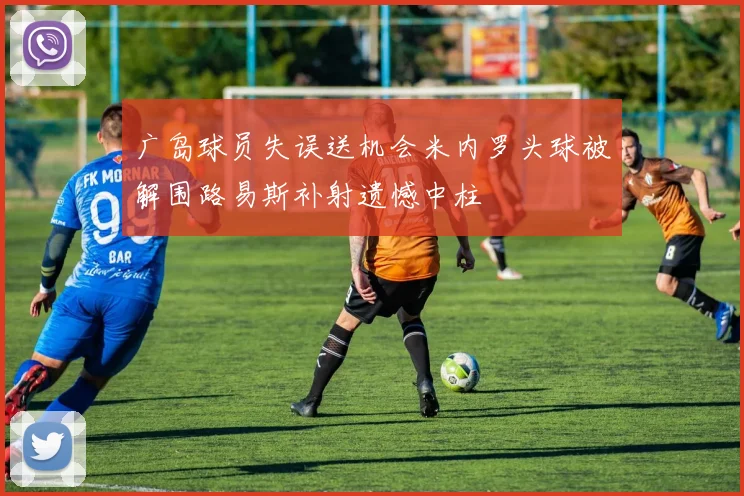 广岛球员失误送机会米内罗头球被解围路易斯补射遗憾中柱
