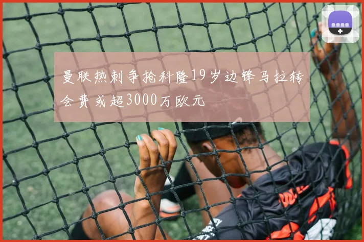 曼联热刺争抢科隆19岁边锋马拉转会费或超3000万欧元