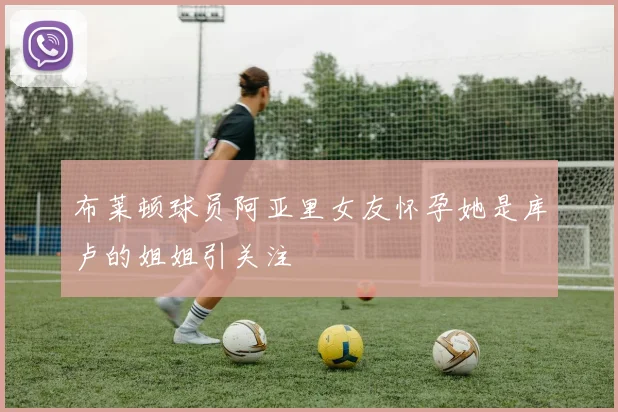 布莱顿球员阿亚里女友怀孕她是库卢的姐姐引关注