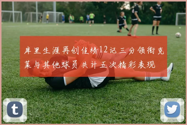 库里生涯再创佳绩12记三分领衔克莱与其他球员共计五次精彩表现