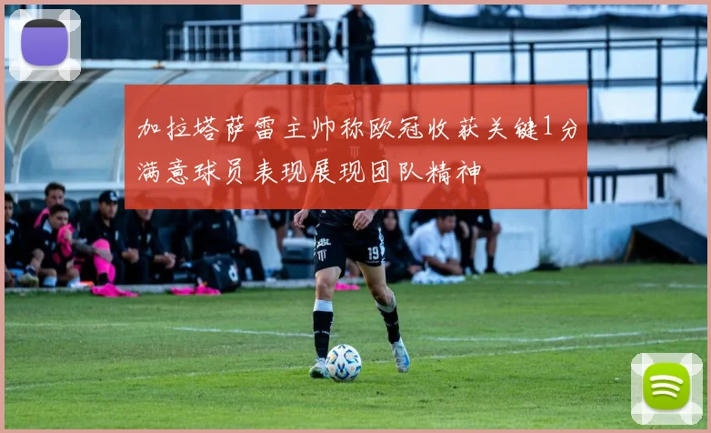 加拉塔萨雷主帅称欧冠收获关键1分满意球员表现展现团队精神