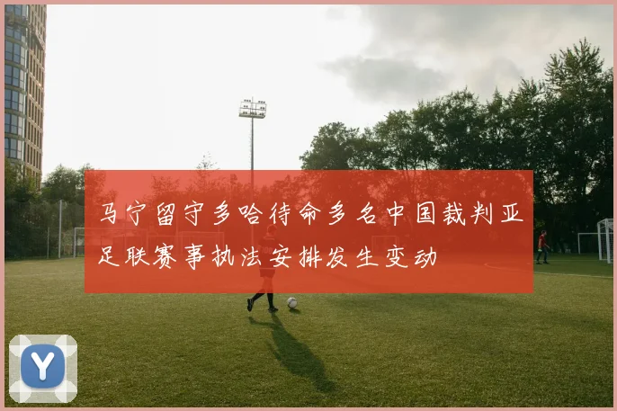 马宁留守多哈待命多名中国裁判亚足联赛事执法安排发生变动