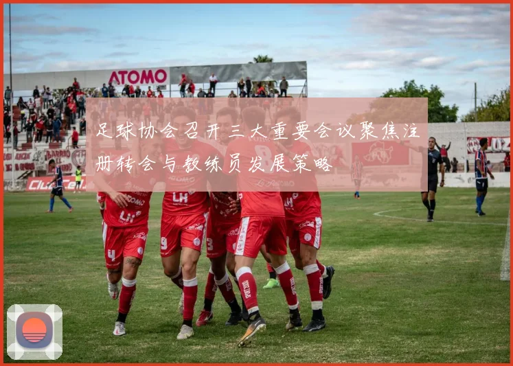 足球协会召开三大重要会议聚焦注册转会与教练员发展策略