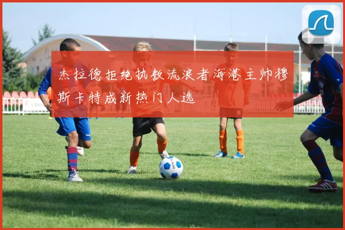 杰拉德拒绝执教流浪者海港主帅穆斯卡特成新热门人选