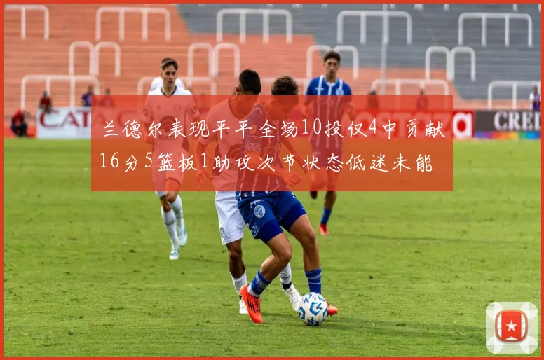 兰德尔表现平平全场10投仅4中贡献16分5篮板1助攻次节状态低迷未能得分