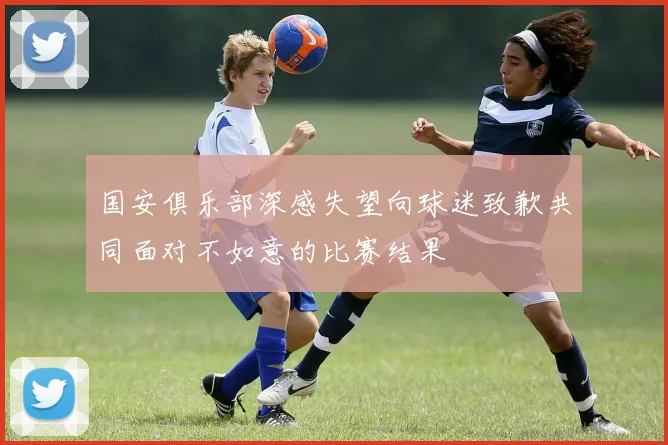 国安俱乐部深感失望向球迷致歉共同面对不如意的比赛结果