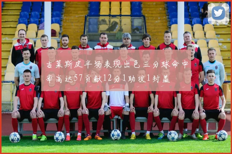 吉莱斯皮半场表现出色三分球命中率高达57贡献12分1助攻1封盖