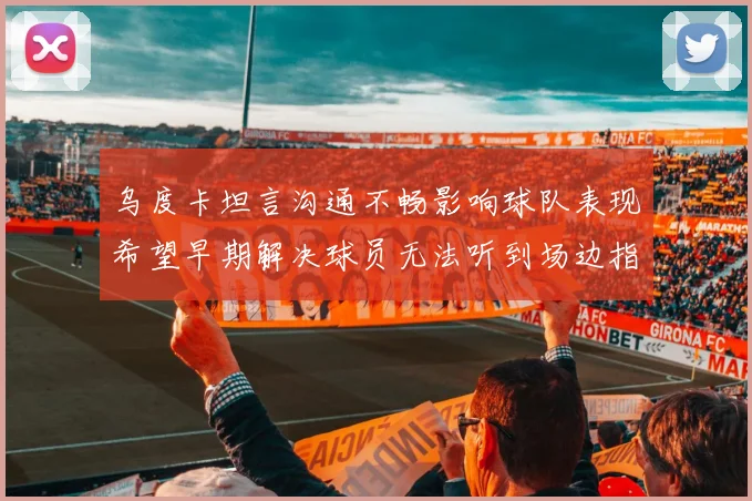 乌度卡坦言沟通不畅影响球队表现希望早期解决球员无法听到场边指令