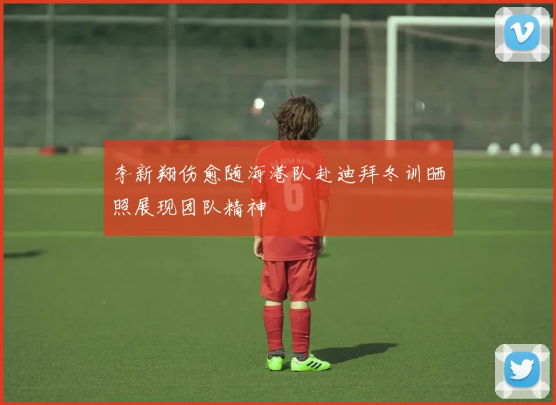 李新翔伤愈随海港队赴迪拜冬训晒照展现团队精神