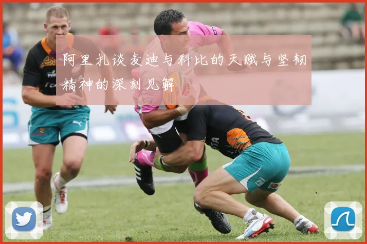 阿里扎谈麦迪与科比的天赋与坚韧精神的深刻见解