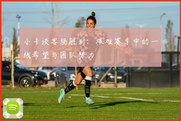 小卡谈客场胜利：艰难赛季中的一线希望与团队努力