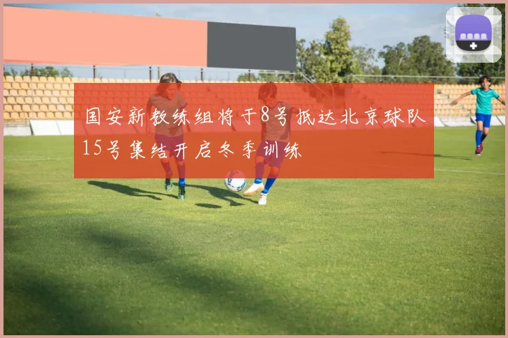 国安新教练组将于8号抵达北京球队15号集结开启冬季训练
