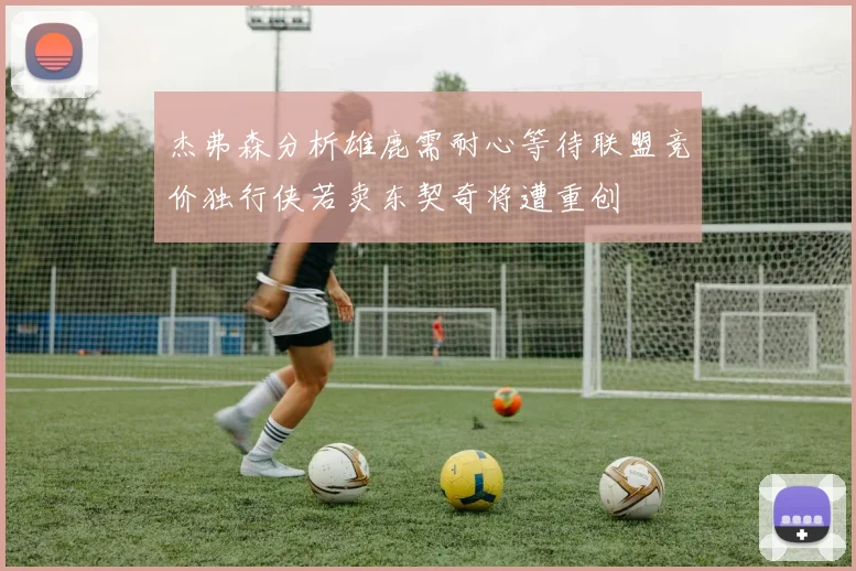 杰弗森分析雄鹿需耐心等待联盟竞价独行侠若卖东契奇将遭重创