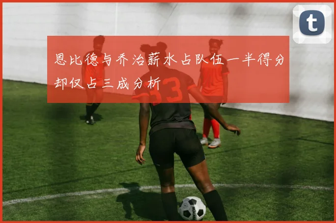 恩比德与乔治薪水占队伍一半得分却仅占三成分析