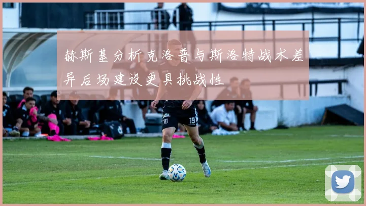 赫斯基分析克洛普与斯洛特战术差异后场建设更具挑战性