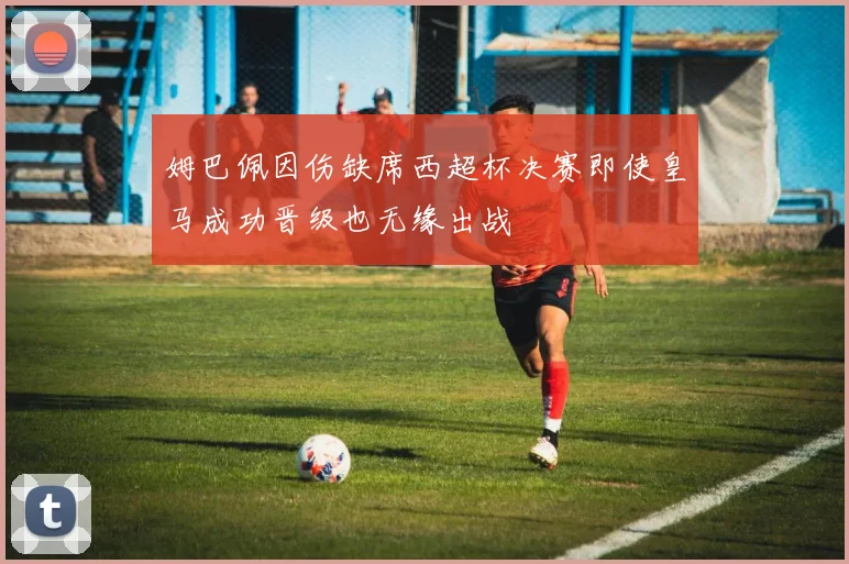 姆巴佩因伤缺席西超杯决赛即使皇马成功晋级也无缘出战