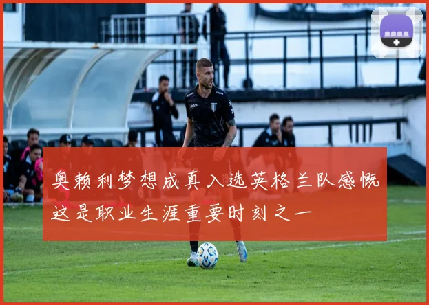 奥赖利梦想成真入选英格兰队感慨这是职业生涯重要时刻之一