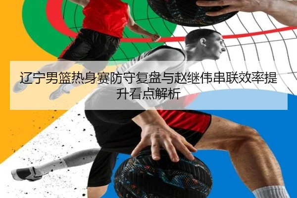 辽宁男篮热身赛防守复盘与赵继伟串联效率提升看点解析 - leyu